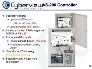 AS-200 Controller

Support Readers:
   up to 4 via Wiegand
        (26 bits ~40 bits) ~100ft
    up to 8 via RS-485 ~4000ft
Synchronize with AS-Manager via
TCP/IP or RS-485
4 inputs and 3 outputs
    Inputs: sensor, button, fire, force
    Output relays: door, alarm,
    urgent
New Memory Technology
(Keep 65536 events)
Support Hitachi Finger Vein
Technology
                                                        75
 