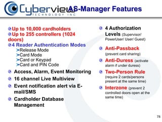 AS-Manager Features

 Up to 10,000 cardholders           4 Authorization
 Up to 255 controllers (1024        Levels (Supervisor/
doors)                              PowerUser/ User/ Guest)
 4 Reader Authentication Modes
    Release Mode                    Anti-Passback
    Card Mode                       (prevent card sharing)
    Card or Keypad                  Anti-Duress (activate
    Card and PIN Code               alarm if under duress)
  Access, Alarm, Event Monitoring   Two-Person Rule
                                    (require 2 cards/persons
  16 channel Live Multiview         present at the same time)
  Event notification alert via E-   Interzone (prevent 2
  mail/SMS                          controlled doors open at the
                                    same time)
  Cardholder Database
  Management

                                                                   78
 