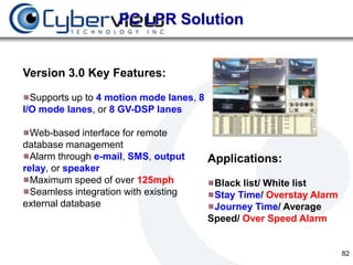 PC LPR Solution


Version 3.0 Key Features:

  Supports up to 4 motion mode lanes, 8
I/O mode lanes, or 8 GV-DSP lanes

  Web-based interface for remote
database management
  Alarm through e-mail, SMS, output       Applications:
relay, or speaker
  Maximum speed of over 125mph             Black list/ White list
  Seamless integration with existing       Stay Time/ Overstay Alarm
external database                          Journey Time/ Average
                                          Speed/ Over Speed Alarm


                                                                       82
 