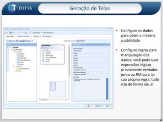 Geração de TelasCustomize seu ERP, ajuste o RM aos seus processos e promova a convergência do aplicativo rumo ao seu negócio.Monte seus próprios serviços  dentro do RM, crie tabelas, configure sua regra de negócio, defina a forma de apresentação dos dados, configure os menus e  associe processos do ERP. É o RM da forma que você quer!40