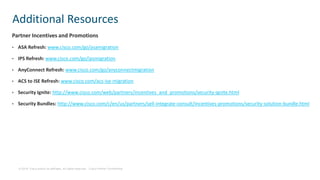 © 2019 Cisco and/or its affiliates. All rights reserved. Cisco Partner Confidential
Partner Incentives and Promotions
• ASA Refresh: www.cisco.com/go/asamigration
• IPS Refresh: www.cisco.com/go/ipsmigration
• AnyConnect Refresh: www.cisco.com/go/anyconnectmigration
• ACS to ISE Refresh: www.cisco.com/acs-ise-migration
• Security Ignite: http://www.cisco.com/web/partners/incentives_and_promotions/security-ignite.html
• Security Bundles: http://www.cisco.com/c/en/us/partners/sell-integrate-consult/incentives-promotions/security-solution-bundle.html
Additional Resources
 