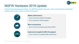 © 2019 Cisco and/or its affiliates. All rights reserved. Cisco Partner Confidential
NGFW Hardware 2019 Update
As the threat landscape evolves, our NGFW portfolio does too. Gain more features and better
performance at the same or lower price point.
Better performance
• Up to 3.5x boost in NGFW throughput
• Up to 5x boost in VPN throughput
More connections
• Up to 2x more connections per second (CPS)
Improved encrypted traffic throughput
• Up to 3x boost in encrypted traffic performance
 
