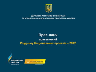 ДЕРЖАВНЕ АГЕНТСТВО З ІНВЕСТИЦІЙ
 ТА УПРАВЛІННЯ НАЦІОНАЛЬНИМИ ПРОЕКТАМИ УКРАЇНИ




              Прес-ланч
            присвячений
Роуд-шоу Національних проектів – 2012
 