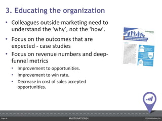 Page ‹#› © 2014 Marketo, Inc.#MKTGNATION14
• Colleagues outside marketing need to
understand the ‘why’, not the ‘how’.
• Focus on the outcomes that are
expected - case studies
• Focus on revenue numbers and deep-
funnel metrics
• Improvement to opportunities.
• Improvement to win rate.
• Decrease in cost of sales accepted
opportunities.
3. Educating the organization
 