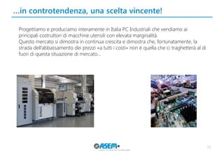 …in controtendenza, una scelta vincente! 
10 
Progettiamo e produciamo interamente in Italia PC Industriali che vendiamo ai principali costruttori di macchine utensili con elevata marginalità. 
Questo mercato si dimostra in continua crescita e dimostra che, fortunatamente, la strada dell’abbassamento dei prezzi «a tutti i costi» non è quella che ci traghetterà al di fuori di questa situazione di mercato…  