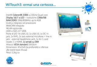 WiTouch3: ormai una certezza… 
15 
Intel® Celeron® J1900 a 2.0GHz Quad core 
Display 18,5’’ a LED – risoluzione 1366x768 
RAM DDR3 1066/800MHz up to 4GB 
Grafica integrata nel processore 
WebCAM integrata 
WLAN opzionale 
HDD o SSD 2,5’’ SATA 
Porte di I/O: 4x USB 2.0, 1x USB 3.0, 1x DC-in jack, 1x RJ45, 2x Jack external microfone + line in jack - external headphone jach, 1x 4in 1 card reader, 1 x HDMI, 1x seriale su DB9 
Attacco VESA standard 10x10cm 
Dimensioni: 47x35x9 (la profondità si riferisce alla stand base chiusa) 
Peso: 5,2kg ca 
 