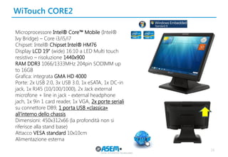 WiTouch CORE2 
16 
Microprocessore Intel® Core™ Mobile (Intel® 
Ivy Bridge) – Core i3/i5/i7 
Chipset: Intel® Chipset Intel® HM76 
Display LCD 19” (wide) 16:10 a LED Multi touch resistivo – risoluzione 1440x900 
RAM DDR3 1066/1333MHz 204pin SODIMM up to 16GB 
Grafica: integrata GMA HD 4000 
Porte: 2x USB 2.0, 3x USB 3.0, 1x eSATA, 1x DC-in 
jack, 1x RJ45 (10/100/1000), 2x Jack external 
microfone + line in jack - external headphone 
jach, 1x 9in 1 card reader, 1x VGA, 2x porte seriali su connettore DB9, 1 porta USB «classica» all’interno dello chassis 
Dimensioni: 450x312x66 (la profondità non si riferisce alla stand base) 
Attacco VESA standard 10x10cm 
Alimentazione esterna 
 