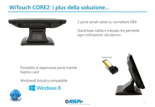 WiTouch CORE2: i plus della soluzione… 
17 
2 porte seriali native su connettore DB9 
Stand base solida e robusta che permette ogni inclinazione «da banco» 
Possibilità di espansione porte tramite Express card 
Windows8 Industry compatibile  