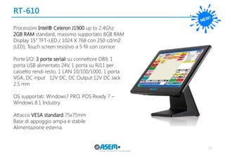 RT-610 
19 
Processore Intel® Celeron J1900 up to 2.4Ghz 
2GB RAM standard, massimo supportato 8GB RAM 
Display 15” TFT-LED / 1024 X 768 con 250 cd/m2 (LED); Touch screen resistivo a 5 fili con cornice 
Porte I/O: 3 porte seriali su connettore DB9, 1 porta USB alimentato 24V, 1 porta su RJ11 per cassetto rendi resto, 1 LAN 10/100/1000, 1 porta VGA, DC input 12V DC, DC Output 12V DC Jack 2.5 mm 
OS supportati: Windows7 PRO, POS Ready 7 – Windows 8.1 Industry 
Attacco VESA standard 75x75mm 
Base di appoggio ampia e stabile 
Alimentazione esterna  