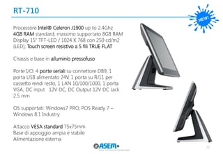 RT-710 
20 
Processore Intel® Celeron J1900 up to 2.4Ghz 
4GB RAM standard, massimo supportato 8GB RAM 
Display 15” TFT-LED / 1024 X 768 con 250 cd/m2 (LED); Touch screen resistivo a 5 fili TRUE FLAT 
Chassis e base in alluminio pressofuso 
Porte I/O: 4 porte seriali su connettore DB9, 1 porta USB alimentato 24V, 1 porta su RJ11 per cassetto rendi resto, 1 LAN 10/100/1000, 1 porta VGA, DC input 12V DC, DC Output 12V DC Jack 2.5 mm 
OS supportati: Windows7 PRO, POS Ready 7 – Windows 8.1 Industry 
Attacco VESA standard 75x75mm 
Base di appoggio ampia e stabile 
Alimentazione esterna  