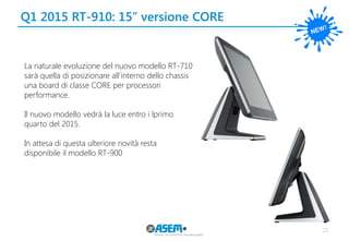 Q1 2015 RT-910: 15’’ versione CORE 
21 
La naturale evoluzione del nuovo modello RT-710 sarà quella di posizionare all’interno dello chassis una board di classe CORE per processori performance. 
Il nuovo modello vedrà la luce entro i lprimo quarto del 2015. 
In attesa di questa ulteriore novità resta disponibile il modello RT-900 
 