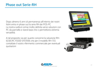 Phase out Serie-RH 
22 
Dopo almeno 6 anni di permanenza all’interno dei nostri listini entra in phase out la serie RH dei POS-PC 
La nostra scelta è ormai molto definita verso soluzioni con PC da pannello e stand base che ci permettono estrema versatilità. 
A tal proposito sia per quanto concerne la soluzione RH- 615B (PC FOOD SYSTEM) che per il modello RH-715 contattate il vostro riferimento commerciale per eventuali quotazioni  