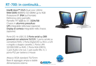 RT-700: in continuità… 
23 
Intel® Atom™ D525 Dual core 1,8GHz 
RAM DDR3 800MHz SO-DIMM up to 4GB 
Protezione IP: IP64 (sul frontale) 
Elettronica retro-pannello 
Pannello TFT LCD da 15”, 1024x768 
Chassis in alluminio pressofuso 
UPS integrabile nella base (opzione) 
Display di cortesia integrabile nello chassis (opzione) 
Porte I/O: 4x USB 2.0; 3 Porte seriali su DB9 powered con selezione 5V/12V; 1 porta seriale su connettore RJ45; 1 Porta Digital I/O su RJ11 a 12V x singolo o doppio cassetto; 1 Porta LAN 
10/100/1000 su RJ45; 1 Porta VGA (DB15); 
1 jack Audio Line out, 1 jack audio Mic in; 1 
porta PS2 per tastiera o mouse 
Attacco VESA standard 75x75mm 
Base di appoggio ampia e stabile 
Alimentazione esterna 
 