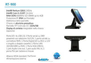 RT-900 
24 
Intel® Pentium G850 2,9GHz 
Intel® Core i3-2120T 2,6 GHz 
RAM DDR3 800MHz SO-DIMM up to 4GB 
Protezione IP: IP64 (sul frontale) 
Elettronica retro-pannello 
Chassis in alluminio pressofuso 
Pannello TFT LCD cda 15”, 1024x768 
Display di cortesia integrabile nello chassis (opzione) 
Porte I/O: 4x USB 2.0; 3 Porte seriali su DB9 powered con selezione 5V/12V; 1 porta seriale su connettore RJ45; 1 Porta Digital I/O su RJ11 a 12V x singolo o doppio cassetto; 1 Porta LAN 
10/100/1000 su RJ45; 1 Porta VGA (DB15); 
1 jack Audio Line out, 1 jack audio Mic in; 1 
porta PS2 per tastiera o mouse 
Attacco VESA standard 75x75mm 
Alimentazione esterna 
 