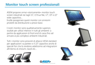 Monitor touch screen professionali 
25 
ASEM propone ormai «storicamente» monitor touch screen industriali nei tagli 15’’, 15’’true flat, 17’’, 19’’ e 22’’ wide capacitivo… 
Inutile paragonare questi monitor con ennesimi prodotti da distribuzione a prezzi bassi. 
I nostri monitor sono qualitativamente superiori, studiati per utilizzi intensivi in tutti gli ambienti: a partire da applicazioni di front end di cassa fino ad arrivare ai più complessi ambienti industriali. 
Tutti i monitor sono provvisti di attacco VESA standard per applicazioni «a parete» e il 22’’ capacitivo anche di speciali fori che lo rendono adattissimo ad integrazioni all’interno di chioschi, tavoli etc…  