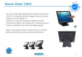 Nuovo Vision 150LC 
26 
Un nuovo nato nella famiglia dei monitor touch Vision 
151LC è un prodotto di fascia leggermente più bassa rispetto ai nostri abitali 15’’ 
La linea è un po’ più squadrata, abbiamo la sola connessione USB (e non seriale) per l’interfaccia touch screen e segnaliamo la mancanza degli speaker. 
Siamo comunque sempre in presenza di un monitor dalle caratteristiche spiccatamente professionali.  