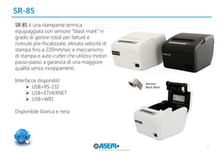 SR-85 
27 
SR 85 è una stampante termica equipaggiata con sensore “black mark” in grado di gestire rotoli per fatture e ricevute pre-fiscalizzate, elevata velocità di stampa fino a 220mm/sec e meccanismo di stampa e auto-cutter che utilizza motori passo-passo a garanzia di una maggiore qualità senza inceppamenti. 
Interfacce disponibili: 
USB+RS-232 
USB+ETHERNET 
USB+WIFI 
Disponibile bianca e nera  