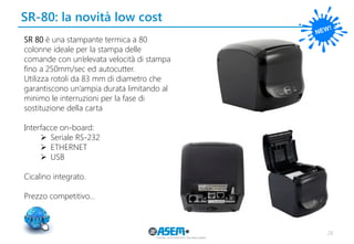 SR-80: la novità low cost 
28 
SR 80 è una stampante termica a 80 colonne ideale per la stampa delle comande con un’elevata velocità di stampa fino a 250mm/sec ed autocutter. 
Utilizza rotoli da 83 mm di diametro che 
garantiscono un’ampia durata limitando al minimo le interruzioni per la fase di 
sostituzione della carta 
Interfacce on-board: 
Seriale RS-232 
ETHERNET 
USB 
Cicalino integrato. 
Prezzo competitivo…  