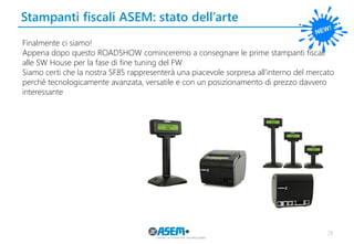 Stampanti fiscali ASEM: stato dell’arte 
29 
Finalmente ci siamo! 
Appena dopo questo ROADSHOW cominceremo a consegnare le prime stampanti fiscali alle SW House per la fase di fine tuning del FW 
Siamo certi che la nostra SF85 rappresenterà una piacevole sorpresa all’interno del mercato perché tecnologicamente avanzata, versatile e con un posizionamento di prezzo davvero interessante  