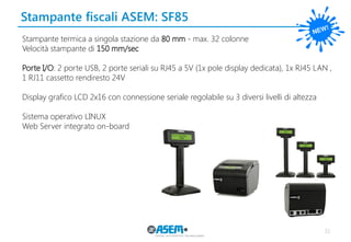 Stampante fiscali ASEM: SF85 
31 
Stampante termica a singola stazione da 80 mm - max. 32 colonne 
Velocità stampante di 150 mm/sec 
Porte I/O: 2 porte USB, 2 porte seriali su RJ45 a 5V (1x pole display dedicata), 1x RJ45 LAN , 1 RJ11 cassetto rendiresto 24V 
Display grafico LCD 2x16 con connessione seriale regolabile su 3 diversi livelli di altezza 
Sistema operativo LINUX 
Web Server integrato on-board 
 