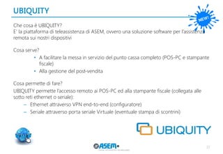 UBIQUITY 
33 
Che cosa è UBIQUITY? 
E’ la piattaforma di teleassistenza di ASEM, ovvero una soluzione software per l’assistenza remota sui nostri dispositivi 
Cosa serve? 
•A facilitare la messa in servizio del punto cassa completo (POS-PC e stampante fiscale) 
•Alla gestione del post-vendita 
Cosa permette di fare? 
UBIQUITY permette l’accesso remoto ai POS-PC ed alla stampante fiscale (collegata alle sotto reti ethernet o seriale): 
–Ethernet attraverso VPN end-to-end (configuratore) 
–Seriale attraverso porta seriale Virtuale (eventuale stampa di scontrini) 
 