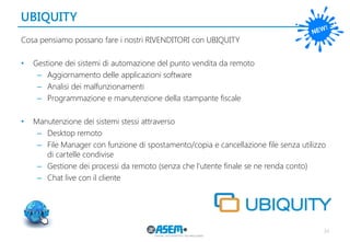 UBIQUITY 
34 
Cosa pensiamo possano fare i nostri RIVENDITORI con UBIQUITY 
•Gestione dei sistemi di automazione del punto vendita da remoto 
–Aggiornamento delle applicazioni software 
–Analisi dei malfunzionamenti 
–Programmazione e manutenzione della stampante fiscale 
•Manutenzione dei sistemi stessi attraverso 
–Desktop remoto 
–File Manager con funzione di spostamento/copia e cancellazione file senza utilizzo di cartelle condivise 
–Gestione dei processi da remoto (senza che l’utente finale se ne renda conto) 
–Chat live con il cliente  