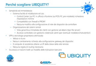 Perché scegliere UBIQUITY? 
35 
•Semplicità ed immediatezza 
–Estrema facilità di installazione ed uso 
•Control Center (sul PC in ufficio) e Runtime (sul POS-PC pre-installato) richiedono impostazioni minime 
•Compatibilità con firewall e PROXY 
•Nessuna modifica alla configurazione di rete dei dispositivi da controllare 
–Organizzazione dei sistemi remoti 
•Vista gerarchica immediata dei clienti con gestione ad albero (tipo file server) 
•Accesso controllato con gestione credenziali utenti (per eventuali installatori/manutentori) 
•VPN a tecnologia proprietaria ottimizzata 
–Veloce e sicura 
–Nessun cambiamento richiesto alla configurazione gateway dei dispositivi 
–Il computer di assistenza ottiene un IP della classe della rete remota 
–Nessuna regola di routing necessaria 
•Sicurezza ai massimi livelli sul modello delle transazioni bancarie  