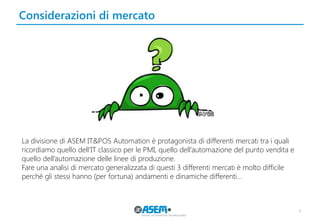 Considerazioni di mercato 
4 
La divisione di ASEM IT&POS Automation è protagonista di differenti mercati tra i quali ricordiamo quello dell’IT classico per le PMI, quello dell’automazione del punto vendita e quello dell’automazione delle linee di produzione. 
Fare una analisi di mercato generalizzata di questi 3 differenti mercati è molto difficile perché gli stessi hanno (per fortuna) andamenti e dinamiche differenti… 
 