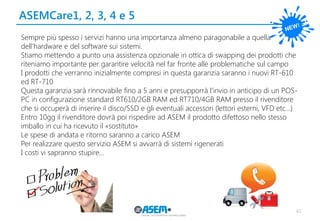 ASEMCare1, 2, 3, 4 e 5 
40 
Sempre più spesso i servizi hanno una importanza almeno paragonabile a quella dell’hardware e del software sui sistemi. 
Stiamo mettendo a punto una assistenza opzionale in ottica di swapping dei prodotti che riteniamo importante per garantire velocità nel far fronte alle problematiche sul campo 
I prodotti che verranno inizialmente compresi in questa garanzia saranno i nuovi RT-610 ed RT-710 
Questa garanzia sarà rinnovabile fino a 5 anni e presupporrà l’invio in anticipo di un POS- PC in configurazione standard RT610/2GB RAM ed RT710/4GB RAM presso il rivenditore che si occuperà di inserire il disco/SSD e gli eventuali accessori (lettori esterni, VFD etc…) 
Entro 10gg il rivenditore dovrà poi rispedire ad ASEM il prodotto difettoso nello stesso imballo in cui ha ricevuto il «sostituto» 
Le spese di andata e ritorno saranno a carico ASEM 
Per realizzare questo servizio ASEM si avvarrà di sistemi rigenerati 
I costi vi sapranno stupire…  