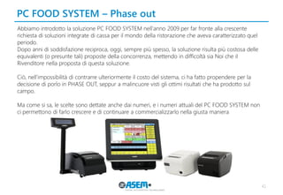 PC FOOD SYSTEM – Phase out 
41 
Abbiamo introdotto la soluzione PC FOOD SYSTEM nell'anno 2009 per far fronte alla crescente richiesta di soluzioni integrate di cassa per il mondo della ristorazione che aveva caratterizzato quel periodo. 
Dopo anni di soddisfazione reciproca, oggi, sempre più spesso, la soluzione risulta più costosa delle equivalenti (o presunte tali) proposte della concorrenza, mettendo in difficoltà sia Noi che il Rivenditore nella proposta di questa soluzione. 
Ciò, nell'impossibilità di contrarre ulteriormente il costo del sistema, ci ha fatto propendere per la decisione di porlo in PHASE OUT, seppur a malincuore visti gli ottimi risultati che ha prodotto sul campo. 
Ma come si sa, le scelte sono dettate anche dai numeri, e i numeri attuali del PC FOOD SYSTEM non ci permettono di farlo crescere e di continuare a commercializzarlo nella giusta maniera  