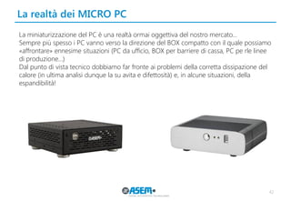 La realtà dei MICRO PC 
42 
La miniaturizzazione del PC è una realtà ormai oggettiva del nostro mercato… 
Sempre più spesso i PC vanno verso la direzione del BOX compatto con il quale possiamo «affrontare» ennesime situazioni (PC da ufficio, BOX per barriere di cassa, PC pe rle linee di produzione…) 
Dal punto di vista tecnico dobbiamo far fronte ai problemi della corretta dissipazione del calore (in ultima analisi dunque la su avita e difettosità) e, in alcune situazioni, della espandibilità!  
