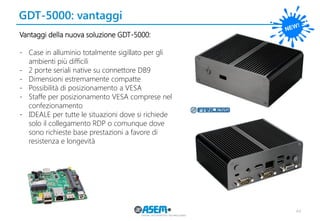 GDT-5000: vantaggi 
44 
Vantaggi della nuova soluzione GDT-5000: 
-Case in alluminio totalmente sigillato per gli ambienti più difficili 
-2 porte seriali native su connettore DB9 
-Dimensioni estremamente compatte 
-Possibilità di posizionamento a VESA 
-Staffe per posizionamento VESA comprese nel confezionamento 
-IDEALE per tutte le situazioni dove si richiede solo il collegamento RDP o comunque dove sono richieste base prestazioni a favore di resistenza e longevità  