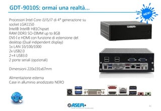 GDT-9010S: ormai una realtà… 
46 
Processori Intel Core i3/i5/i7 di 4° generazione su socket LGA1150 
Intel® Intel® H81Chipset 
RAM DDR3 SO-DIMM up to 8GB 
DVI-I e HDMI con funzione di estensione del 
desktop (Dual indipendent display) 
1x LAN 10/100/1000 
2x USB2.0 
2+4 USB3.0 
2 porte seriali (opzionali) 
Dimensioni 220x191x67mm 
Alimentazione esterna 
Case in alluminio anodizzato NERO 
 