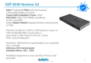 GDT-8530 Versione 1U 
48 
AMD FT1 Mobile G-T56N Dual Core Processor 
1.6GHz/18W (saldato on-board) 
Chipset AMD Embedded G-Series / A55E 
RAM DDR3-1066 /1333 SDRAM, unbuffered, 
no ECC up to 8GB 
Grafica Radeon HD6310 integrata all’interno del processore G-T56N 
Porte I/O: 4x USB 2.0, 1x DVI-I, 2x PS2 tastiera e mouse, 2x LAN 10/100/1000 Mb/s, 2x jack audio, 2 
porte seriali su DB9, Audio In /Line out, 1 porta 
DVI-I, 1 porta Display port 
Dimensioni: 250x52x191mm (posizionabile sia in orizzontale che in verticale) 
Elettronica 7x24 industrial grade 
Extended Lifetime 2015 - 2018. 
Possibilità di espansione su riser card (PCI o PCI-E) su slot low profile  