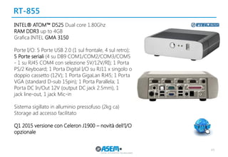 RT-855 
49 
INTEL® ATOM™ D525 Dual core 1.80Ghz 
RAM DDR3 up to 4GB 
Grafica INTEL GMA 3150 
Porte I/O: 5 Porte USB 2.0 (1 sul frontale, 4 sul retro); 5 Porte seriali (4 su DB9 COM1/COM2/COM3/COM5 - 1 su RJ45 COM4 con selezione 5V/12V/RI); 1 Porta PS/2 Keyboard; 1 Porta Digital I/O su RJ11 x singolo o doppio cassetto (12V); 1 Porta GigaLan RJ45; 1 Porta VGA (standard D-sub 15pin); 1 Porta Parallela; 1 
Porta DC In/Out 12V (output DC jack 2.5mm), 1 
jack line-out, 1 jack Mic-in 
Sistema sigillato in alluminio pressofuso (2kg ca) 
Storage ad accesso facilitato 
Q1 2015 versione con Celeron J1900 – novità dell’I/O opzionale 
 
