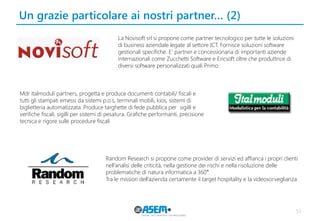 Un grazie particolare ai nostri partner… (2) 
53 
La Novisoft srl si propone come partner tecnologico per tutte le soluzioni di business aziendale legate al settore ICT. Fornisce soluzioni software gestionali specifiche. E' partner e concessionaria di importanti aziende internazionali come Zucchetti Software e Ericsoft oltre che produttrice di diversi software personalizzati quali Primo 
Mdr italmoduli partners, progetta e produce documenti contabili/ fiscali e tutti gli stampati emessi da sistemi p.o.s, terminali mobili, kios, sistemi di biglietteria automatizzata. Produce targhette di fede pubblica per sigilli e verifiche fiscali, sigilli per sistemi di pesatura. Grafiche performanti, precisione tecnica e rigore sulle procedure fiscali 
Random Research si propone come provider di servizi ed affianca i propri clienti nell’analisi delle criticità, nella gestione dei rischi e nella risoluzione delle problematiche di natura informatica a 360°. 
Tra le mission dell’azienda certamente il target hospitality e la videosorveglianza  