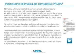Trasmissione telematica dei corrispettivi: PAURA? 
7 
Nell’ultima settimana si sono letti numerosi articoli sulla stampa che recitavano più o meno così: «addio scontrini e ricevute fiscali» 
Gli addetti del settore si sono immediatamente allarmati a riguardo del tema ma la nostra posizione in merito, forti anche del supporto di COMUFFICIO è che si tratta di una interpretazione (forse strumentale?) del più ampio tema della trasmissione telematica dei corrispettivi. 
Se così non fosse questa notizia andrebbe palesemente in contrasto con quanto recentemente comunicato dal direttore dell’agenzia delle entrate 
“Il sistema della trasmissione telematica dei corrispettivi potrebbe in breve tempo essere implementato mediante l’evoluzione dei misuratori fiscali che già oggi rappresentano un potente terminale di registrazione e veicolazione delle informazioni contabili nei sistemi gestionali delle imprese che operano nel B2C. 
Su questo fronte, l’esperienza di altri Paesi europei ci dimostra che il sistema è realizzabile in tempi ragionevolmente brevi”.  