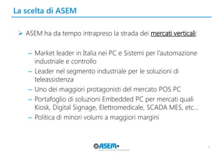 La scelta di ASEM 
ASEM ha da tempo intrapreso la strada dei mercati verticali: 
–Market leader in Italia nei PC e Sistemi per l’automazione industriale e controllo 
–Leader nel segmento industriale per le soluzioni di teleassistenza 
–Uno dei maggiori protagonisti del mercato POS PC 
–Portafoglio di soluzioni Embedded PC per mercati quali Kiosk, Digital Signage, Elettromedicale, SCADA MES, etc… 
–Politica di minori volumi a maggiori margini 
9  