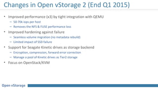 Changes in Open vStorage 2 (End Q1 2015)
• Improved performance (x3) by tight integration with QEMU
– 50-70k iops per host
– Removes the NFS & FUSE performance loss
• Improved hardening against failure
– Seamless volume migration (no metadata rebuild)
– Limited impact of SSD failure
• Support for Seagate Kinetic drives as storage backend
– Encryption, compression, forward error correction
– Manage a pool of Kinetic drives as Tier2 storage
• Focus on OpenStack/KVM
 