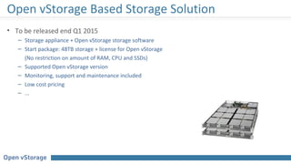 • To be released end Q1 2015
– Storage appliance + Open vStorage storage software
– Start package: 48TB storage + license for Open vStorage
(No restriction on amount of RAM, CPU and SSDs)
– Supported Open vStorage version
– Monitoring, support and maintenance included
– Low cost pricing
– ...
Open vStorage Based Storage Solution
 