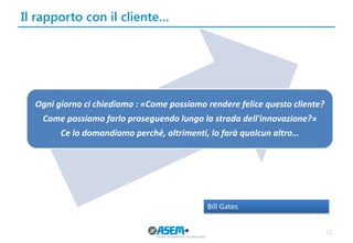 Il rapporto con il cliente…
15
Ogni giorno ci chiediamo : «Come possiamo rendere felice questo cliente?
Come possiamo farlo proseguendo lungo la strada dell'innovazione?»
Ce lo domandiamo perché, altrimenti, lo farà qualcun altro…
Bill Gates
 