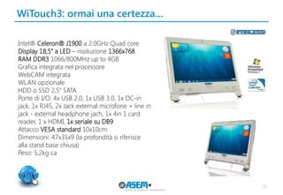 WiTouch3: ormai una certezza…
18
Intel® Celeron® J1900 a 2.0GHz Quad core
Display 18,5’’ a LED – risoluzione 1366x768
RAM DDR3 1066/800MHz up to 4GB
Grafica integrata nel processore
WebCAM integrata
WLAN opzionale
HDD o SSD 2,5’’ SATA
Porte di I/O: 4x USB 2.0, 1x USB 3.0, 1x DC-in
jack, 1x RJ45, 2x Jack external microfone + line in
jack - external headphone jach, 1x 4in 1 card
reader, 1 x HDMI, 1x seriale su DB9
Attacco VESA standard 10x10cm
Dimensioni: 47x35x9 (la profondità si riferisce
alla stand base chiusa)
Peso: 5,2kg ca
 