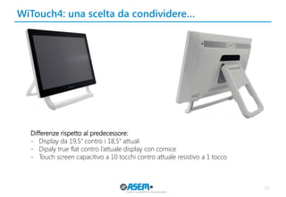 19
WiTouch4: una scelta da condividere…
Differenze rispetto al predecessore:
- Display da 19,5’’ contro i 18,5’’ attuali
- Dipaly true flat contro l’attuale display con cornice
- Touch screen capacitivo a 10 tocchi contro attuale resistivo a 1 tocco
 