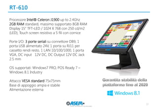 RT-610
22
Processore Intel® Celeron J1900 up to 2.4Ghz
2GB RAM standard, massimo supportato 8GB RAM
Display 15” TFT-LED / 1024 X 768 con 250 cd/m2
(LED); Touch screen resistivo a 5 fili con cornice
Porte I/O: 3 porte seriali su connettore DB9, 1
porta USB alimentato 24V, 1 porta su RJ11 per
cassetto rendi resto, 1 LAN 10/100/1000, 1 porta
VGA, DC input 12V DC, DC Output 12V DC Jack
2.5 mm
OS supportati: Windows7 PRO, POS Ready 7 –
Windows 8.1 Industry
Attacco VESA standard 75x75mm
Base di appoggio ampia e stabile
Alimentazione esterna
 