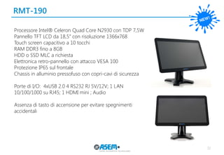 32
RMT-190
Processore Intel® Celeron Quad Core N2930 con TDP 7,5W
Pannello TFT LCD da 18,5” con risoluzione 1366x768
Touch screen capacitivo a 10 tocchi
RAM DDR3 fino a 8GB
HDD o SSD MLC a richiesta
Elettronica retro-pannello con attacco VESA 100
Protezione IP65 sul frontale
Chassis in alluminio pressofuso con copri-cavi di sicurezza
Porte di I/O: 4xUSB 2.0 4 RS232 RJ 5V/12V; 1 LAN
10/100/1000 su RJ45; 1 HDMI mini ; Audio
Assenza di tasto di accensione per evitare spegnimenti
accidentali
 