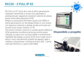 34
RX150 - il FULL IP 65
RX 150 è un PC Touch all in one di ultima generazione
realizzato interamente in acciao inox spazzolato e
predisposto per sopportare condizioni estreme di utilizzo
grazie anche alla protezione Full IP.
Integra un processore Intel Atom Quad Core E3845 di
ultima generazione con tecnologia fanless in uno chassis
con spessore contenuto e display ad alta luminosità con
sensore touch screen resistivo a 5 fili.
Può essere montato a braccio o a parete grazie all’attacco
VESA posteriore ma all’occorrenza può anche essere
utilizzato su banco con una base stabile e orientamento
regolabile del display. Le porte di I/O sono rivolte verso il
basso e sono naturalmente protette da appositi tappi e
mettono a disposizione 3 interfacce di tipo USB , 1 porta
LAN Gbit Ethernet e 1 porta COM (DB9)
 