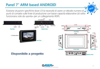 37
Panel 7’’ ARM based ANDROID
Esistono situazioni specifiche dove c’è la necessità di avere un elevato numero di
punti di contatto sulle linee di produzione con basse capacità elaborative (di solito
funzionano solo da «ponte» per un collegamento RDP)
 