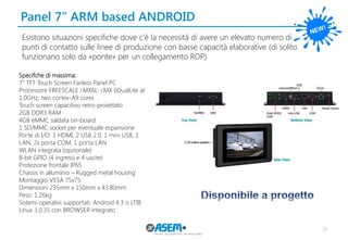 38
Panel 7’’ ARM based ANDROID
Esistono situazioni specifiche dove c’è la necessità di avere un elevato numero di
punti di contatto sulle linee di produzione con basse capacità elaborative (di solito
funzionano solo da «ponte» per un collegamento RDP)
Specifche di massima:
7" TFT Touch Screen Fanless Panel PC
Processore FREESCALE i.MX6L: i.MX 6DualLite at
1.0GHz, two cortex-A9 cores
Touch screen capacitivo retro-proiettato
2GB DDR3 RAM
4GB eMMC saldata on-board
1 SD/MMC socket per eventuale espansione
Porte di I/O: 1 HDMI, 2 USB 2.0, 1 mini USB, 1
LAN, 2x porta COM, 1 porta LAN
WLAN integrata (opzionale)
8-bit GPIO (4 ingressi e 4 uscite)
Protezione frontale IP65
Chassis in alluminio – Rugged metal housing
Montaggio VESA 75x75
Dimensioni 235mm x 150mm x 43.80mm
Peso: 1.26kg
Sistemi operativi supportati: Android 4.3 o LTIB
Linux 3.0.35 con BROWSER integrato
 