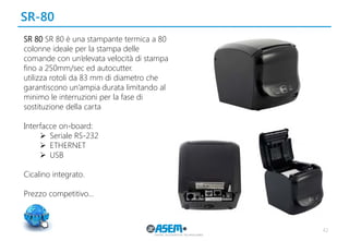 SR-80
42
SR 80 SR 80 è una stampante termica a 80
colonne ideale per la stampa delle
comande con un’elevata velocità di stampa
fino a 250mm/sec ed autocutter.
utilizza rotoli da 83 mm di diametro che
garantiscono un’ampia durata limitando al
minimo le interruzioni per la fase di
sostituzione della carta
Interfacce on-board:
 Seriale RS-232
 ETHERNET
 USB
Cicalino integrato.
Prezzo competitivo…
 