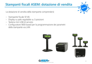 Stampanti fiscali ASEM: dotazione di vendita
44
La dotazione di vendita della stampante comprenderà:
- Stampante fiscale SF-85
- Display su palo regolabile su 3 posizioni
- Tastiera mini USB di servizio
- Configuratore WEB based per la programmazione dei parametri
della stampante via LAN
 